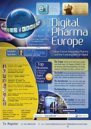 register by
                                                                                  Proudly                                    11 feb 2011
                                                                                  Presents:                                  to receive The
                                                                                                                            Discounted rate!




                                                                                       Digital

                                                                              Annual
                                                                   The

                                                                 3rd

                                               28-29 March, 2011
                                                                                       Pharma
                                              Boehringer ingelheim
                                               headquarters
                                            ingelheim, germany                         europe
                                  Bert Tjeenk Willink,
      keynote                     Member of the Board, Corporate                       future forces impacting Pharma
                                  Board Division Marketing & Sales,
      speaker:                    BoehRingeR ingelheim                                  and the evolving role of Digital
The Varied expert
faculty will include:                                                                   The Scope: All the top of mind issues covered:
       Alexander Bittner, Senior Manager,
       European Client, pfiZeR
                                                        Top                             Social Media Impact, The Emegence of Health 2.0, Mo-
                                                                                        bile Marketing, Multi-Channel eMarketing, The Growing
       Duncan Cantor, Government
                                                      reasons                           Importance of ePatients and eDocs, and much more!
       and Public Affairs Manager,                    to Attend the
       BoehRingeR ingelheim
                                                      3rd Annual                        The Faculty: We discover the ground breaking speakers
       Richard Emmerson, Marketing Senior
                                                      Digital                           and deliver them to you first! The ideal mix of pharma case
       Manager, Amgen euRope
                                                                                        studies, eDocs, ePatients and leading service providers
       Nick Green, Senior Lecturer,                   Pharma
       univeRsiTy of deRBy, uk
       hepatitis c epatient and Advocate
                                                      europe                            The Unconference:            This is the most cutting edge
                                                                                        event in the industry that breaks down the barriers of con-
       Ansar Jawaid, Global Brand Diagnostics
       Manager, Global Marketing, AsTRAZenecA
                                                                                        ventional conferences with “unconference” parameters
       Guillaume Maurin, Brand Manager,
       pfiZeR
                                                                                        The Networking: With over 300 senior-level execu-
                                                                                        tives in attendance last year, we have unmatched oppor-
       James Moade, Director of Global Marketing,                                               tunities to network with those leading the way in
       meAd Johnson
                                                                                                        digital pharma
       Kay Rispeter, Leader, Multi-Channel Marketing,
       Public Relations & Communications, msd shARp
       & dohme gmBh
                                                                                                          The Location:        The only industry
                                                                                                             event that continues to be hosted by
       Judith von Gordon, Head of Media & PR,
       BoehRingeR ingelheim                                                                                    a leading pharmaceutical company

other Participating Companies include:
Blue lATiTude                meRZ phARmA                                                               Boehringer ingelheim
digiTAs heAlTh               shARpBRAins
univeRsiTy of deRBy, uk      WhydoT
heAlThunlocked               ZimmeR                 sponsors:
JAnssen                      Zdc consulTing           Copyright by Tomas Riehle




To Register                 Call 212-400-6240           Or visit:       www.exlpharma.com/digitalpharmaeurope
 