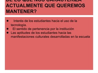 DE LO QUE NOS CARACTERIZA 
ACTUALMENTE QUE QUEREMOS 
MANTENER? 
● Interés de los estudiantes hacia el uso de la 
tecnología. 
● El sentido de pertenencia por la institución 
● Las aptitudes de los estudiantes hacia las 
manifestaciones culturales desarrolladas en la escuela 
 