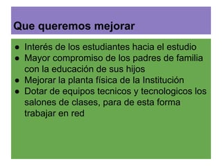 Que queremos mejorar 
● Interés de los estudiantes hacia el estudio 
● Mayor compromiso de los padres de familia 
con la educación de sus hijos 
● Mejorar la planta física de la Institución 
● Dotar de equipos tecnicos y tecnologicos los 
salones de clases, para de esta forma 
trabajar en red 
 