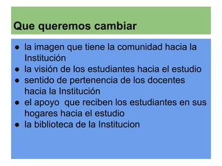 Que queremos cambiar 
● la imagen que tiene la comunidad hacia la 
Institución 
● la visión de los estudiantes hacia el estudio 
● sentido de pertenencia de los docentes 
hacia la Institución 
● el apoyo que reciben los estudiantes en sus 
hogares hacia el estudio 
● la biblioteca de la Institucion 
 