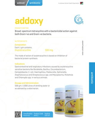 A Jordanian Animal Health Organization
addoxy
Broad-spectrum tetracycline with a bactericidal action against
both Gram+ve and Gram-ve bacteria.
Composition
Each 1 gm contains:
Oxytetracycline		 500 mg
The mode of action of oxytetracycline is based on inhibition of
bacterial protein synthesis.
Indications
Gastrointestinal and respiratory infections caused by oxytetracycline
sensitive bacteria like Bordetella, Bacillus, Corynebacterium,
Campylobacter, E. coli, Haemophilus, Pasteurella, Salmonella,
Staphylococcus and Streptococcus spp. and Mycoplasma, Rickettsia
and Chlamydia spp. in various animals.
Dosage and Administration
500 gm / 1000 Litres of drinking water or
as advised by a veterinarian.
PRIMARY FUNCTION
NUTRITION FACTS
Classification
Medicinal
Product Code
AVM11
Packing
500 Gm
antibiotic
antibioticaddvet
watersolublepowder
 
