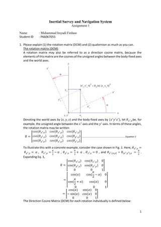 1
Inertial Survey and Navigation System
Assignment 1
Name : Muhammad Irsyadi Firdaus
Student ID : P66067055
1. Please explain (1) the rotation matrix (DCM) and (2) quaternion as much as you can.
The rotation matrix (DCM)
A rotation matrix may also be referred to as a direction cosine matrix, because the
elements of this matrix are the cosines of the unsigned angles between the body-fixed axes
and the world axes.
Denoting the world axes by (𝑥𝑥, 𝑦𝑦, 𝑧𝑧) and the body-fixed axes by (𝑥𝑥′
𝑦𝑦′
𝑧𝑧′
), let 𝜃𝜃𝑥𝑥′,𝑦𝑦be, for
example, the unsigned angle between the 𝑥𝑥′
-axis and the 𝑦𝑦′
-axis. In terms of these angles,
the rotation matrix may be written
𝑅𝑅 = �
𝑐𝑐𝑐𝑐𝑐𝑐(𝜃𝜃𝑥𝑥′,𝑥𝑥) 𝑐𝑐𝑐𝑐𝑐𝑐(𝜃𝜃𝑥𝑥′,𝑦𝑦) 𝑐𝑐𝑐𝑐𝑐𝑐(𝜃𝜃𝑥𝑥′,𝑧𝑧)
𝑐𝑐𝑐𝑐𝑐𝑐(𝜃𝜃𝑦𝑦′,𝑥𝑥) 𝑐𝑐𝑐𝑐𝑐𝑐(𝜃𝜃𝑦𝑦′,𝑦𝑦) 𝑐𝑐𝑐𝑐𝑐𝑐(𝜃𝜃𝑦𝑦′,𝑧𝑧)
𝑐𝑐𝑐𝑐𝑐𝑐(𝜃𝜃𝑧𝑧′,𝑥𝑥) 𝑐𝑐𝑐𝑐𝑐𝑐(𝜃𝜃𝑧𝑧′,𝑦𝑦) 𝑐𝑐𝑐𝑐𝑐𝑐(𝜃𝜃𝑧𝑧′,𝑧𝑧)
�………………………………………………………………….. Equation 1
To illustrate this with a concrete example, consider the case shown in Fig. 1. Here, 𝜃𝜃𝑥𝑥′,𝑥𝑥 =
𝜃𝜃𝑦𝑦′,𝑦𝑦 = 𝛼𝛼 , 𝜃𝜃𝑥𝑥′,𝑦𝑦 =
𝜋𝜋
2
− 𝛼𝛼 , 𝜃𝜃𝑦𝑦′,𝑥𝑥 =
𝜋𝜋
2
+ 𝛼𝛼 , 𝜃𝜃𝑧𝑧′,𝑧𝑧 = 0 , and 𝜃𝜃𝑧𝑧′,{𝑥𝑥,𝑦𝑦} = 𝜃𝜃{𝑥𝑥′,𝑦𝑦′},𝑧𝑧 =
𝜋𝜋
2
.
Expanding Eq. 1,
𝑅𝑅 = �
cos(𝜃𝜃𝑥𝑥′,𝑥𝑥) cos(𝜃𝜃𝑥𝑥′,𝑦𝑦) 0
cos(𝜃𝜃𝑦𝑦′,𝑥𝑥) cos(𝜃𝜃𝑦𝑦′,𝑦𝑦) 0
0 0 1
�
=
⎣
⎢
⎢
⎢
⎡ cos(𝛼𝛼) cos(
𝜋𝜋
2
− 𝛼𝛼) 0
cos(
𝜋𝜋
2
+ 𝛼𝛼) cos(𝛼𝛼) 0
0 0 1⎦
⎥
⎥
⎥
⎤
= �
cos(𝛼𝛼) sin(𝛼𝛼) 0
− sin(𝛼𝛼) cos(𝛼𝛼) 0
0 0 1
�
The Direction Cosine Matrix (DCM) for each rotation individually is defined below:
 