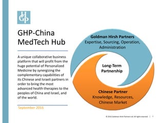 | 1
Goldman Hirsh Partners
Expertise, Sourcing, Operation,
Administration
Long-Term
Partnership
Chinese Partner
Knowledge, Resources,
Chinese Market
September 2016
© 2016 Goldman Hirsh Partners Ltd. All rightsreserved.
GHP-China
MedTech Hub
A unique collaborative business
platform that will profit from the
huge potential of Personalized
Medicine by synergizing the
complementary capabilities of
its Chinese and Israeli partners in
order to bring the most
advanced health therapies to the
peoples of China and Israel, and
of the world.
 