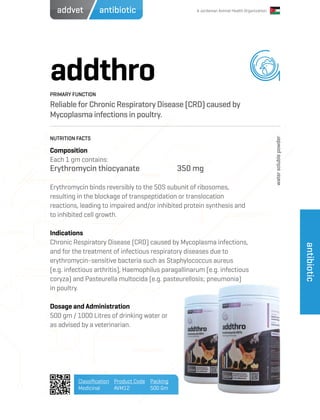 A Jordanian Animal Health Organization
addthro
Reliable for Chronic Respiratory Disease (CRD) caused by
Mycoplasma infections in poultry.
Composition
Each 1 gm contains:
Erythromycin thiocyanate		 350 mg
Erythromycin binds reversibly to the 50S subunit of ribosomes,
resulting in the blockage of transpeptidation or translocation
reactions, leading to impaired and/or inhibited protein synthesis and
to inhibited cell growth.
Indications
Chronic Respiratory Disease (CRD) caused by Mycoplasma infections,
and for the treatment of infectious respiratory diseases due to
erythromycin-sensitive bacteria such as Staphylococcus aureus
(e.g. infectious arthritis), Haemophilus paragallinarum (e.g. infectious
coryza) and Pasteurella multocida (e.g. pasteurellosis; pneumonia)
in poultry.
Dosage and Administration
500 gm / 1000 Litres of drinking water or
as advised by a veterinarian.
PRIMARY FUNCTION
NUTRITION FACTS
Classification
Medicinal
Product Code
AVM12
Packing
500 Gm
antibiotic
antibioticaddvet
watersolublepowder
 