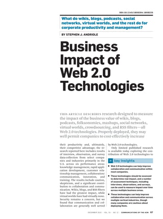 Doi:10.1145/1859204 . 1 8 5 9 2 2 5


 What do wikis, blogs, podcasts, social
 networks, virtual worlds, and the rest do for
 corporate productivity and management?
 BY STEPhEn J. anDRioLE




Business
impact of
Web 2.0
Technologies
                        research designed to measure
t H i s a r t iC l e d e sC r iB e s
the impact of the business value of wikis, blogs,
podcasts, folksonomies, mashups, social networks,
virtual worlds, crowdsourcing, and RSS filters—all
Web 2.0 technologies. Properly deployed, they may
well permit companies to cost-effectively increase

their productivity and, ultimately,                 by Web 2.0 technologies.
their competitive advantage; the re-                   Only limited published research
search reported here includes results               is available today exploring the con-
of interview, observation, and survey               tribution of Web 2.0 technologies to
data-collection from select compa-
nies and industries primarily in the                         key insights
U.S. across six performance areas:
                                                        Web 2.0 technologies can help improve
knowledge management, rapid appli-
                                                        collaboration and communication within
cation development, customer rela-
                                                        most companies.
tionship management, collaboration/
communication, innovation, and                          These technologies should be assessed
                                                        to determine real impact, and a number
training. The results include caution,
                                                        of assessment techniques, including
skepticism, and a significant contri-                   interviews, observations, and surveys,
bution to collaboration and commu-                      can be used to measure impact over time
nication. Wikis, blogs, and RSS filters                 across multiple business areas.
have had the greatest impact, while
                                                        These technologies can help improve
virtual worlds have had virtually none.                 collaboration and communication across
Security remains a concern, but we                      multiple vertical industries, though
found that communication and col-                       many companies are cautious about
laboration are generally well served                    deploying them.


                        dEC E m B E r 2 0 1 0 | vo l . 5 3 | N o. 1 2 | C o m m u n i C aT i o nS o f T hE aCm   67
 
