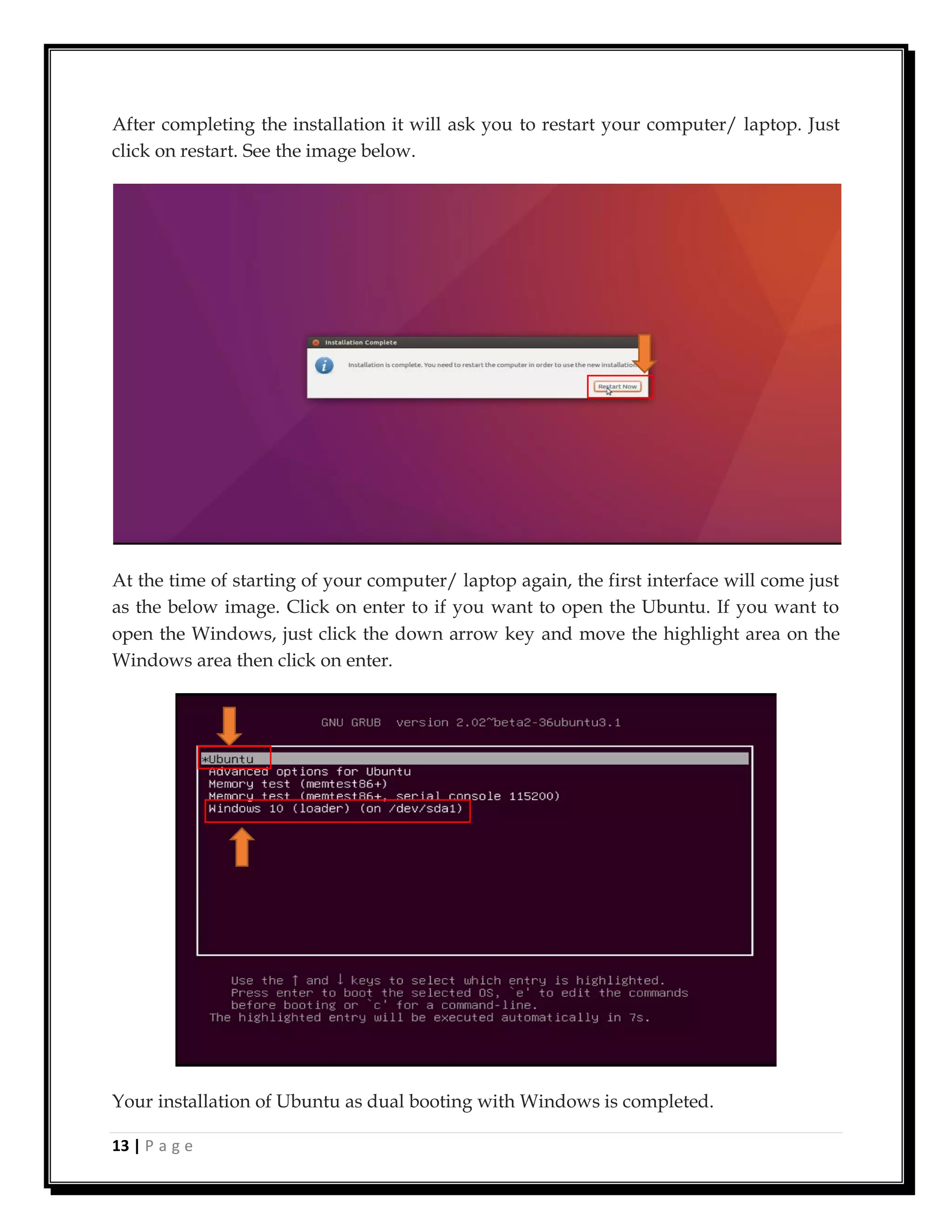 13 | P a g e
After completing the installation it will ask you to restart your computer/ laptop. Just
click on restart. See the image below.
At the time of starting of your computer/ laptop again, the first interface will come just
as the below image. Click on enter to if you want to open the Ubuntu. If you want to
open the Windows, just click the down arrow key and move the highlight area on the
Windows area then click on enter.
Your installation of Ubuntu as dual booting with Windows is completed.
 