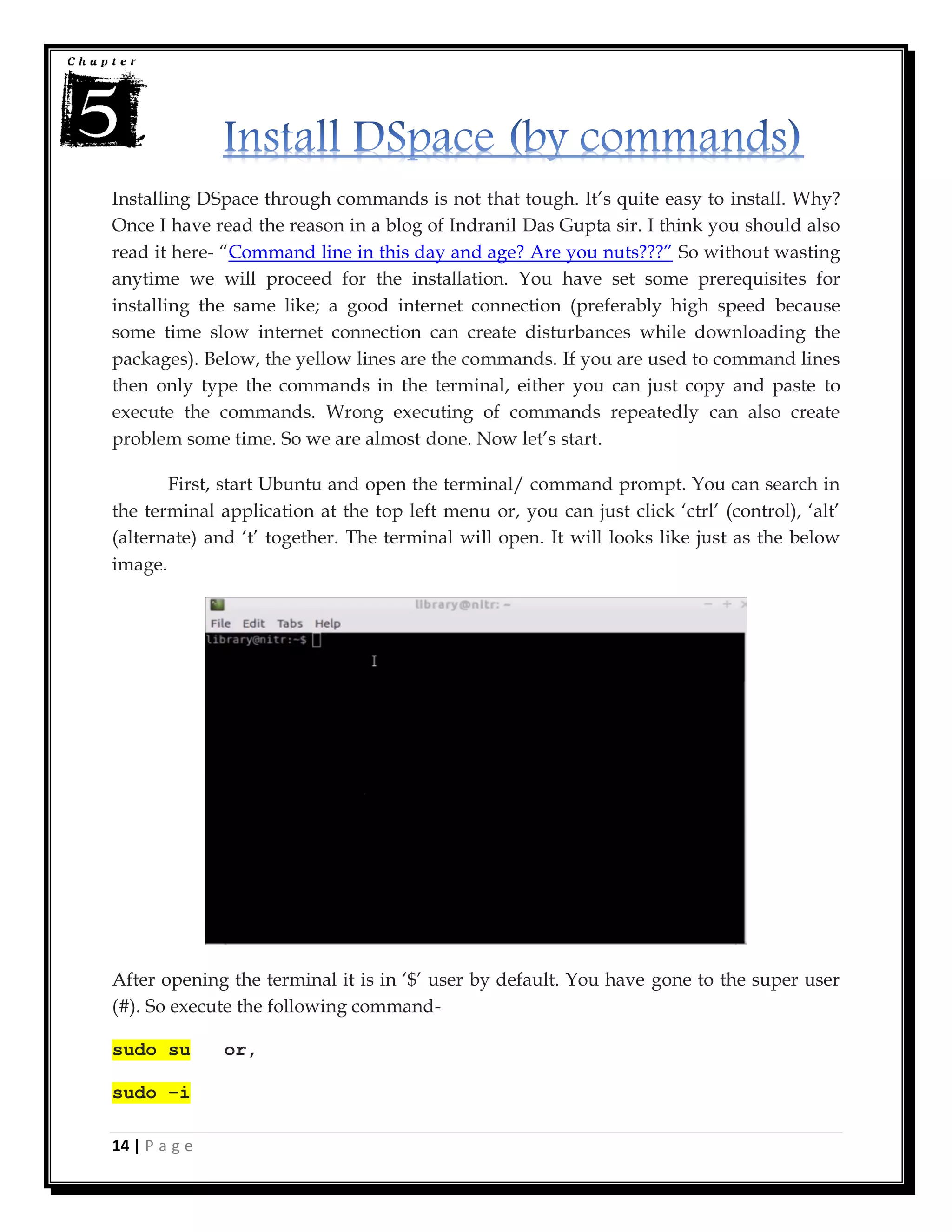 14 | P a g e
Installing DSpace through commands is not that tough. It’s quite easy to install. Why?
Once I have read the reason in a blog of Indranil Das Gupta sir. I think you should also
read it here- “Command line in this day and age? Are you nuts???” So without wasting
anytime we will proceed for the installation. You have set some prerequisites for
installing the same like; a good internet connection (preferably high speed because
some time slow internet connection can create disturbances while downloading the
packages). Below, the yellow lines are the commands. If you are used to command lines
then only type the commands in the terminal, either you can just copy and paste to
execute the commands. Wrong executing of commands repeatedly can also create
problem some time. So we are almost done. Now let’s start.
First, start Ubuntu and open the terminal/ command prompt. You can search in
the terminal application at the top left menu or, you can just click ‘ctrl’ (control), ‘alt’
(alternate) and ‘t’ together. The terminal will open. It will looks like just as the below
image.
After opening the terminal it is in ‘$’ user by default. You have gone to the super user
(#). So execute the following command-
sudo su or,
sudo –i
 