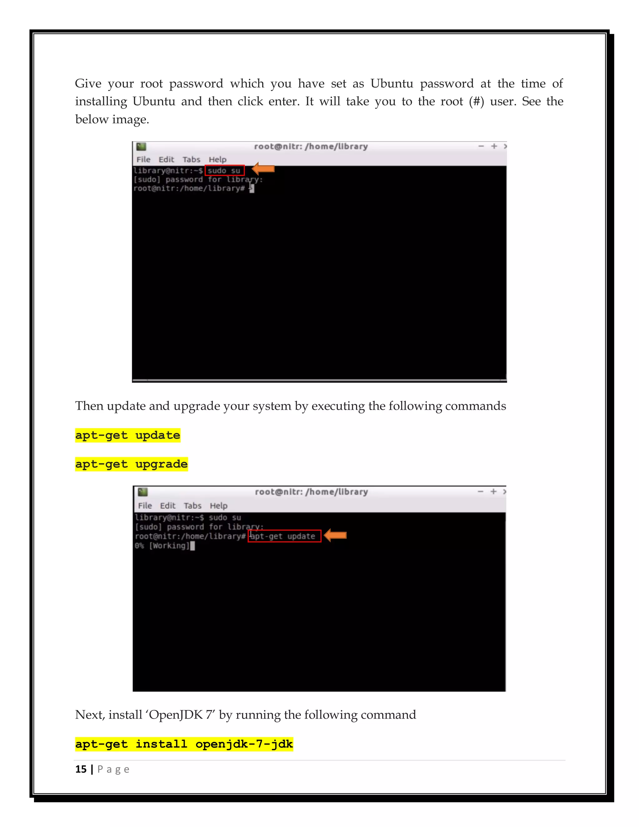 15 | P a g e
Give your root password which you have set as Ubuntu password at the time of
installing Ubuntu and then click enter. It will take you to the root (#) user. See the
below image.
Then update and upgrade your system by executing the following commands
apt-get update
apt-get upgrade
Next, install ‘OpenJDK 7’ by running the following command
apt-get install openjdk-7-jdk
 