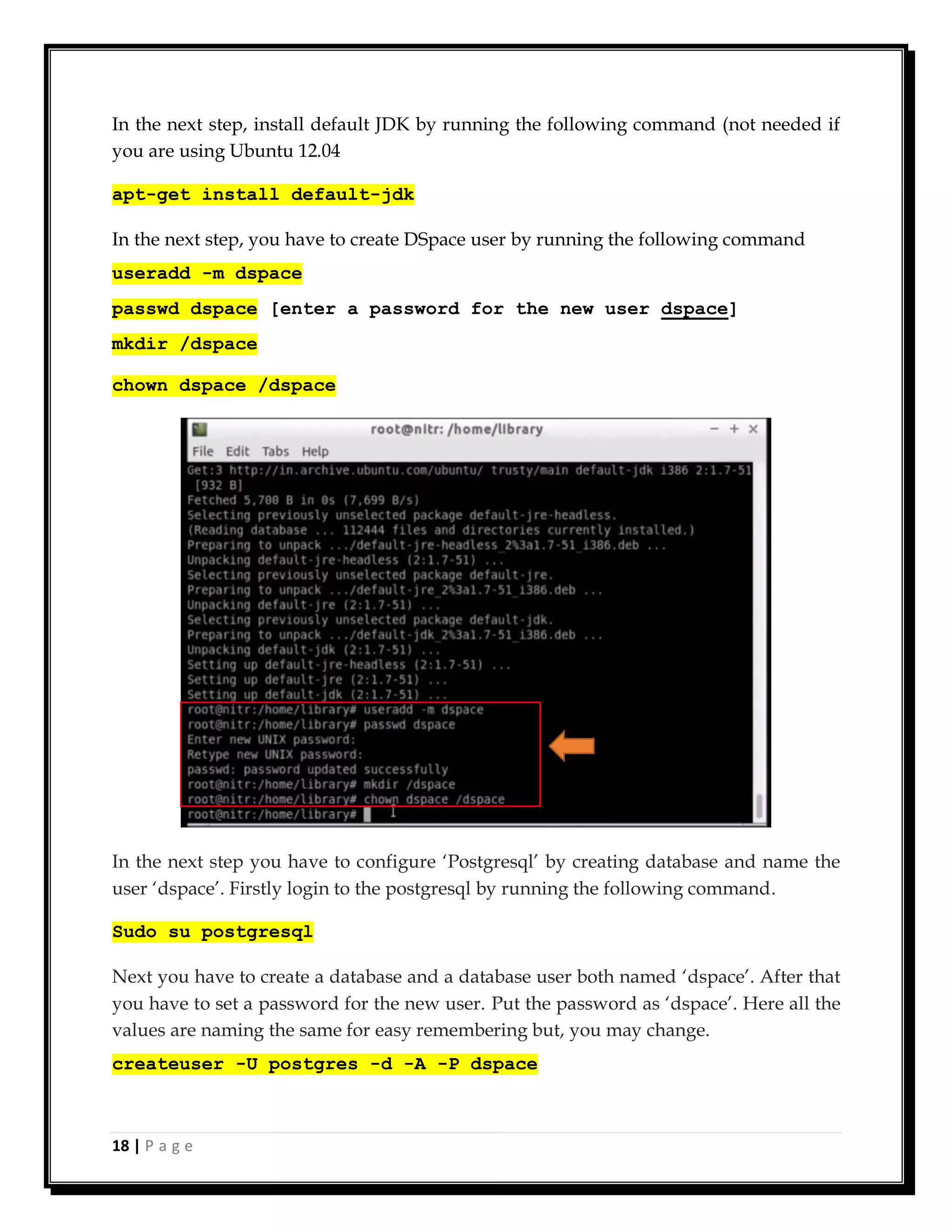 18 | P a g e
In the next step, install default JDK by running the following command (not needed if
you are using Ubuntu 12.04
apt-get install default-jdk
In the next step, you have to create DSpace user by running the following command
useradd -m dspace
passwd dspace [enter a password for the new user dspace]
mkdir /dspace
chown dspace /dspace
In the next step you have to configure ‘Postgresql’ by creating database and name the
user ‘dspace’. Firstly login to the postgresql by running the following command.
Sudo su postgresql
Next you have to create a database and a database user both named ‘dspace’. After that
you have to set a password for the new user. Put the password as ‘dspace’. Here all the
values are naming the same for easy remembering but, you may change.
createuser -U postgres -d -A -P dspace
 
