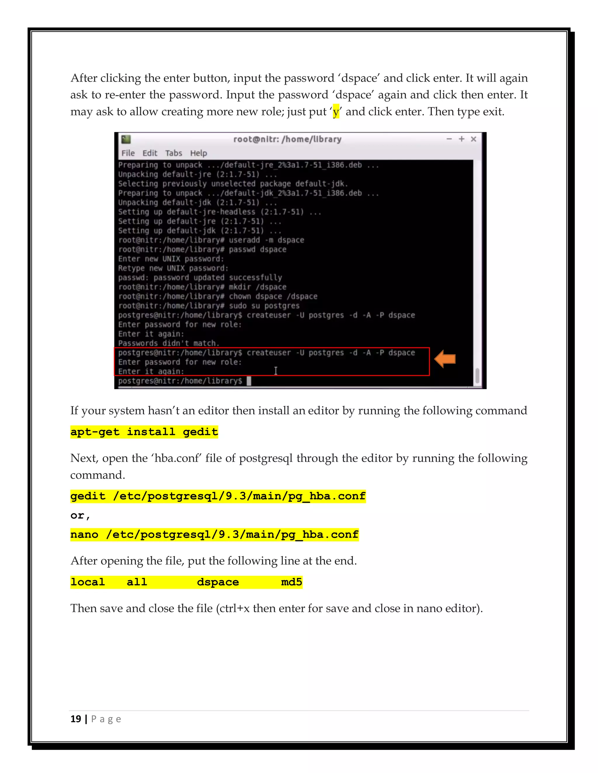 19 | P a g e
After clicking the enter button, input the password ‘dspace’ and click enter. It will again
ask to re-enter the password. Input the password ‘dspace’ again and click then enter. It
may ask to allow creating more new role; just put ‘y’ and click enter. Then type exit.
If your system hasn’t an editor then install an editor by running the following command
apt-get install gedit
Next, open the ‘hba.conf’ file of postgresql through the editor by running the following
command.
gedit /etc/postgresql/9.3/main/pg_hba.conf
or,
nano /etc/postgresql/9.3/main/pg_hba.conf
After opening the file, put the following line at the end.
local all dspace md5
Then save and close the file (ctrl+x then enter for save and close in nano editor).
 