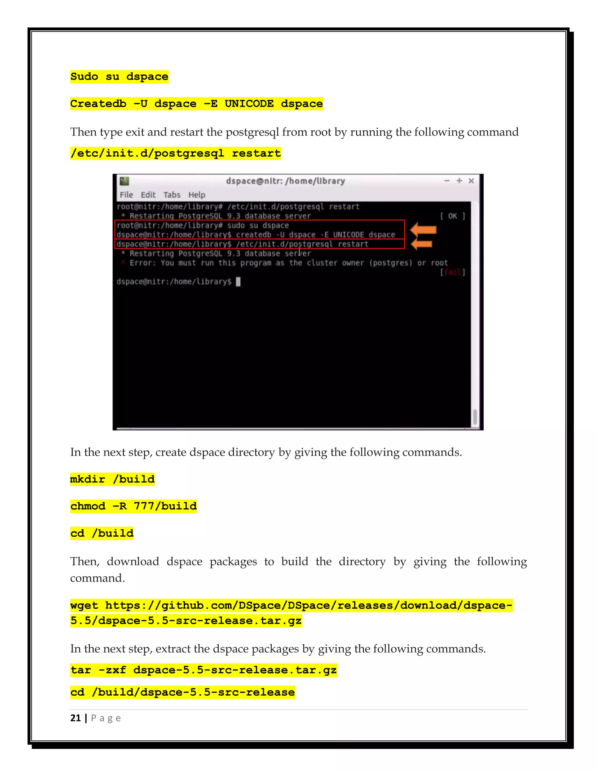 21 | P a g e
Sudo su dspace
Createdb –U dspace –E UNICODE dspace
Then type exit and restart the postgresql from root by running the following command
/etc/init.d/postgresql restart
In the next step, create dspace directory by giving the following commands.
mkdir /build
chmod –R 777/build
cd /build
Then, download dspace packages to build the directory by giving the following
command.
wget https://github.com/DSpace/DSpace/releases/download/dspace-
5.5/dspace-5.5-src-release.tar.gz
In the next step, extract the dspace packages by giving the following commands.
tar -zxf dspace-5.5-src-release.tar.gz
cd /build/dspace-5.5-src-release
 