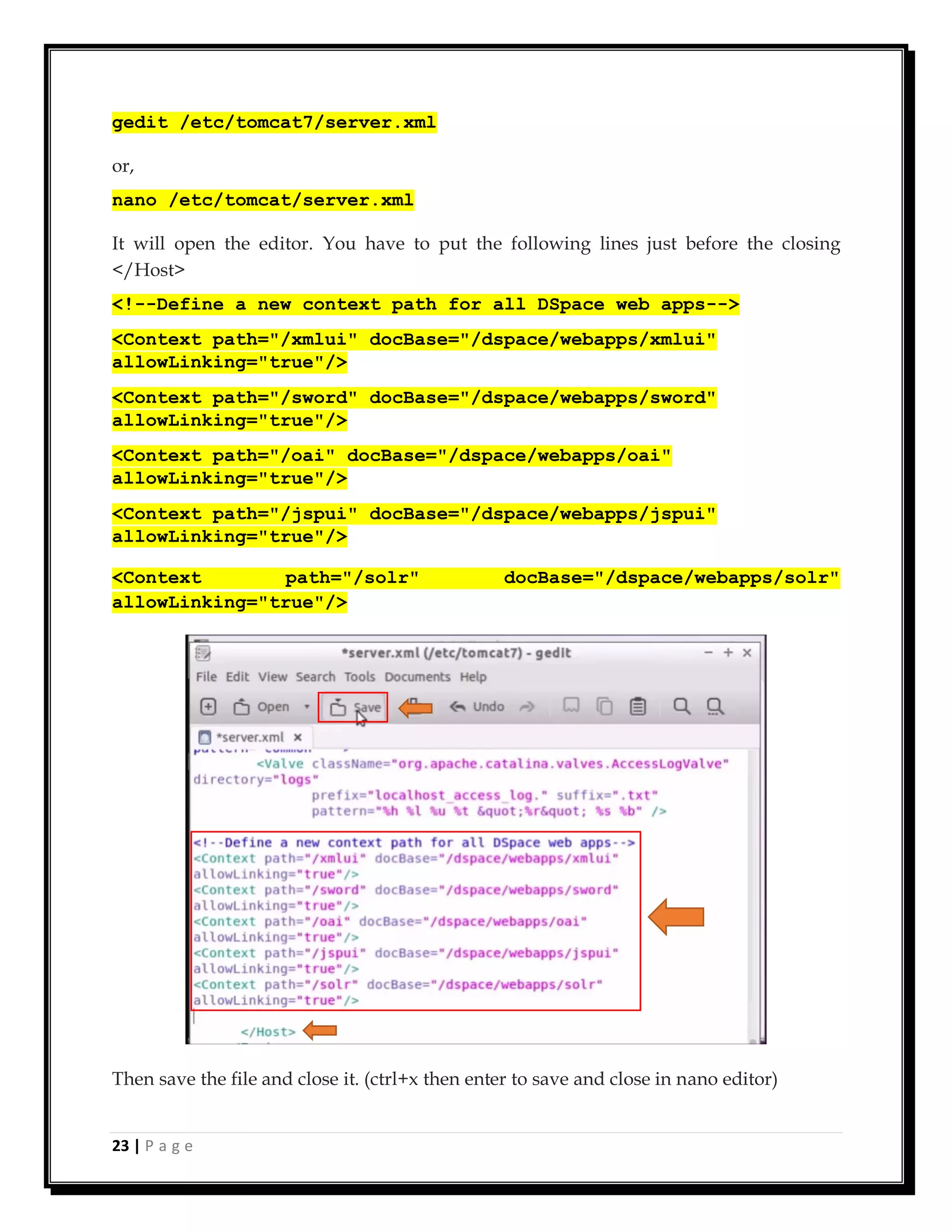23 | P a g e
gedit /etc/tomcat7/server.xml
or,
nano /etc/tomcat/server.xml
It will open the editor. You have to put the following lines just before the closing
</Host>
<!--Define a new context path for all DSpace web apps-->
<Context path="/xmlui" docBase="/dspace/webapps/xmlui"
allowLinking="true"/>
<Context path="/sword" docBase="/dspace/webapps/sword"
allowLinking="true"/>
<Context path="/oai" docBase="/dspace/webapps/oai"
allowLinking="true"/>
<Context path="/jspui" docBase="/dspace/webapps/jspui"
allowLinking="true"/>
<Context path="/solr" docBase="/dspace/webapps/solr"
allowLinking="true"/>
Then save the file and close it. (ctrl+x then enter to save and close in nano editor)
 