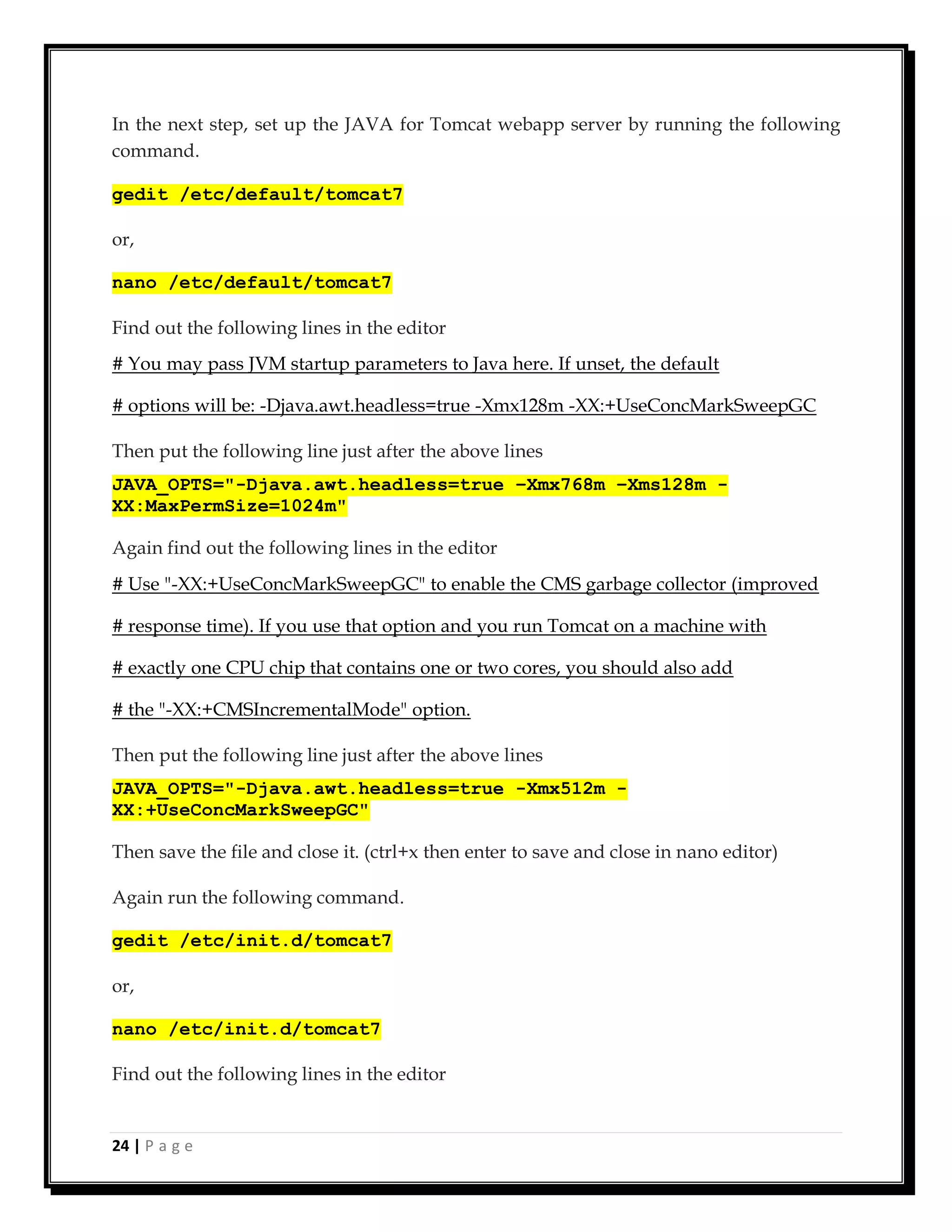 24 | P a g e
In the next step, set up the JAVA for Tomcat webapp server by running the following
command.
gedit /etc/default/tomcat7
or,
nano /etc/default/tomcat7
Find out the following lines in the editor
# You may pass JVM startup parameters to Java here. If unset, the default
# options will be: -Djava.awt.headless=true -Xmx128m -XX:+UseConcMarkSweepGC
Then put the following line just after the above lines
JAVA_OPTS="-Djava.awt.headless=true –Xmx768m –Xms128m -
XX:MaxPermSize=1024m"
Again find out the following lines in the editor
# Use "-XX:+UseConcMarkSweepGC" to enable the CMS garbage collector (improved
# response time). If you use that option and you run Tomcat on a machine with
# exactly one CPU chip that contains one or two cores, you should also add
# the "-XX:+CMSIncrementalMode" option.
Then put the following line just after the above lines
JAVA_OPTS="-Djava.awt.headless=true -Xmx512m -
XX:+UseConcMarkSweepGC"
Then save the file and close it. (ctrl+x then enter to save and close in nano editor)
Again run the following command.
gedit /etc/init.d/tomcat7
or,
nano /etc/init.d/tomcat7
Find out the following lines in the editor
 