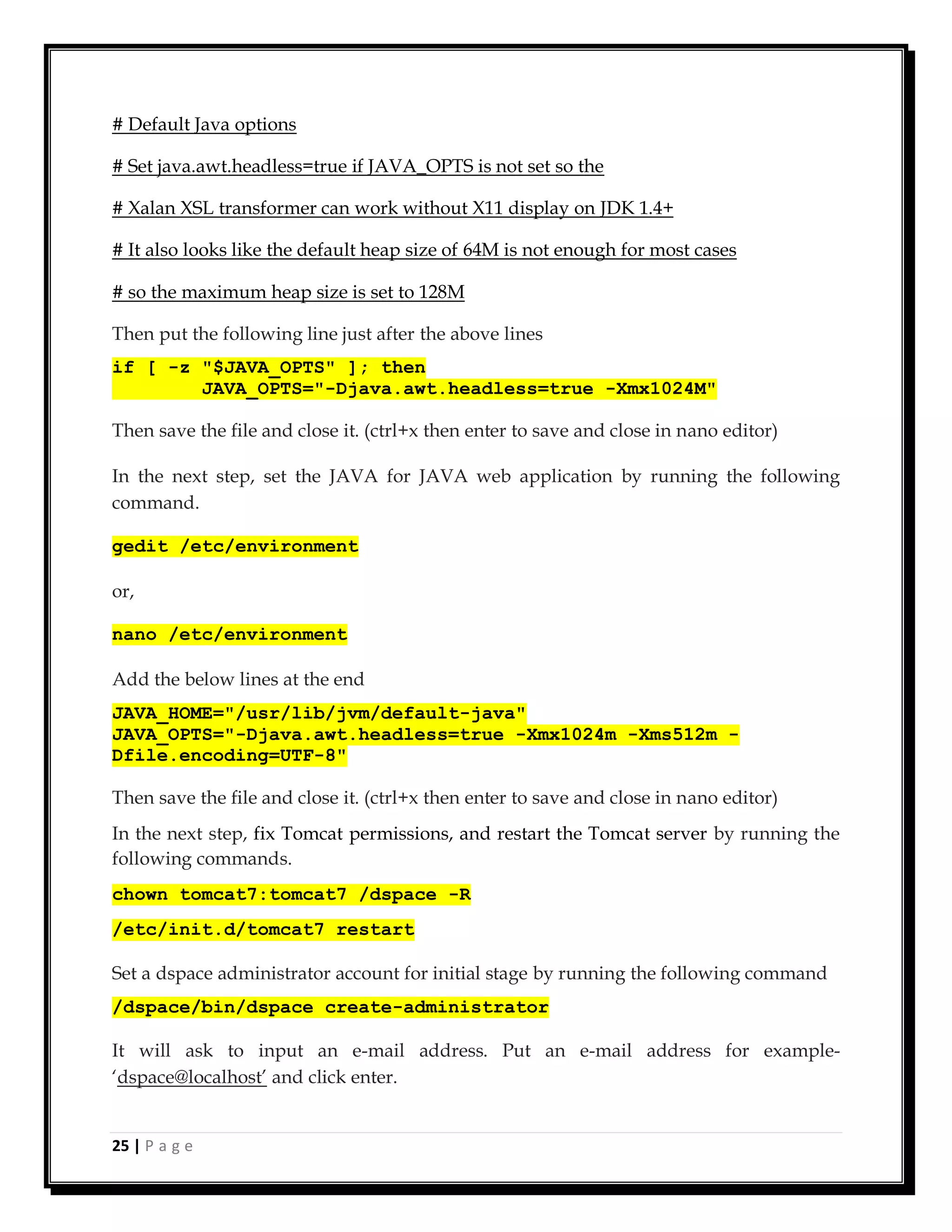 25 | P a g e
# Default Java options
# Set java.awt.headless=true if JAVA_OPTS is not set so the
# Xalan XSL transformer can work without X11 display on JDK 1.4+
# It also looks like the default heap size of 64M is not enough for most cases
# so the maximum heap size is set to 128M
Then put the following line just after the above lines
if [ -z "$JAVA_OPTS" ]; then
JAVA_OPTS="-Djava.awt.headless=true -Xmx1024M"
Then save the file and close it. (ctrl+x then enter to save and close in nano editor)
In the next step, set the JAVA for JAVA web application by running the following
command.
gedit /etc/environment
or,
nano /etc/environment
Add the below lines at the end
JAVA_HOME="/usr/lib/jvm/default-java"
JAVA_OPTS="-Djava.awt.headless=true -Xmx1024m -Xms512m -
Dfile.encoding=UTF-8"
Then save the file and close it. (ctrl+x then enter to save and close in nano editor)
In the next step, fix Tomcat permissions, and restart the Tomcat server by running the
following commands.
chown tomcat7:tomcat7 /dspace -R
/etc/init.d/tomcat7 restart
Set a dspace administrator account for initial stage by running the following command
/dspace/bin/dspace create-administrator
It will ask to input an e-mail address. Put an e-mail address for example-
‘dspace@localhost’ and click enter.
 