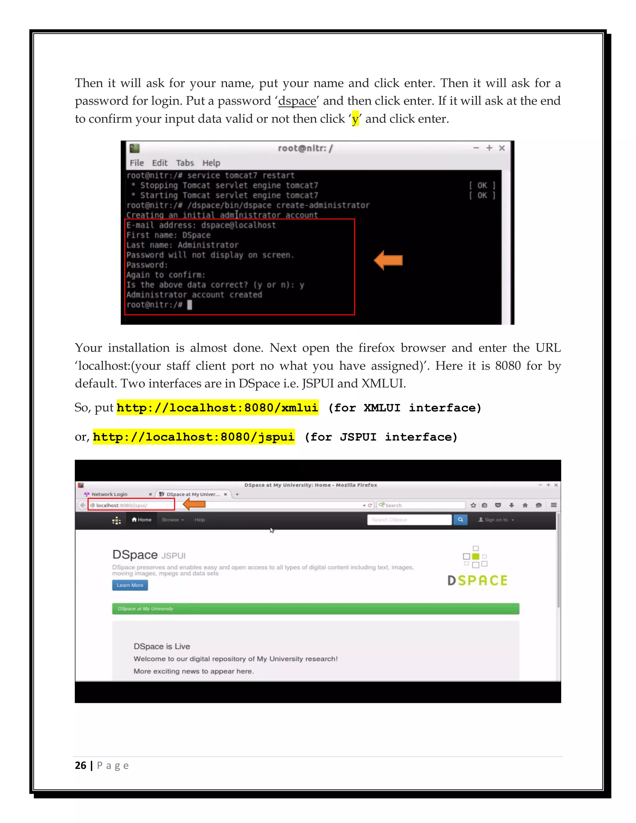 26 | P a g e
Then it will ask for your name, put your name and click enter. Then it will ask for a
password for login. Put a password ‘dspace’ and then click enter. If it will ask at the end
to confirm your input data valid or not then click ‘y’ and click enter.
Your installation is almost done. Next open the firefox browser and enter the URL
‘localhost:(your staff client port no what you have assigned)’. Here it is 8080 for by
default. Two interfaces are in DSpace i.e. JSPUI and XMLUI.
So, put http://localhost:8080/xmlui (for XMLUI interface)
or, http://localhost:8080/jspui (for JSPUI interface)
 
