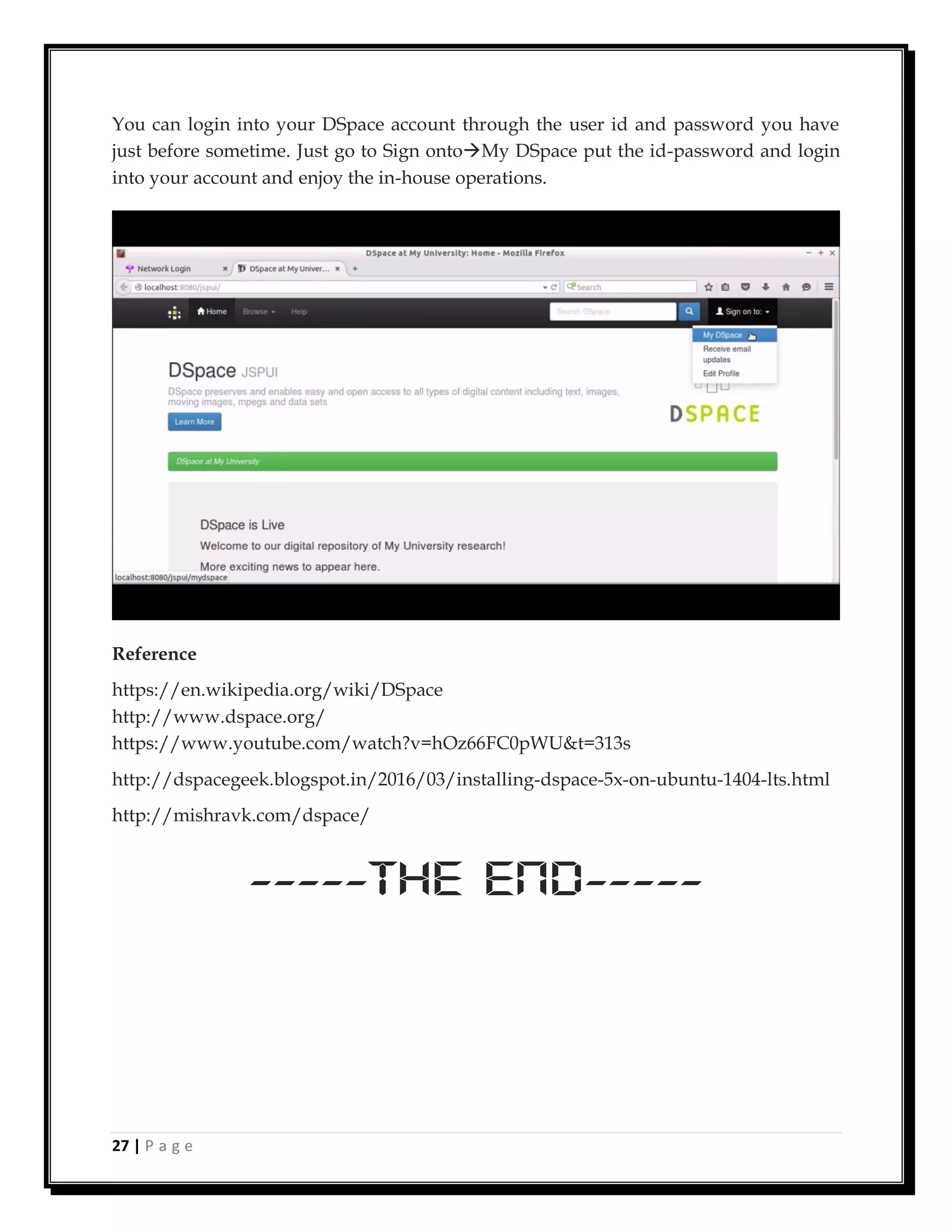27 | P a g e
You can login into your DSpace account through the user id and password you have
just before sometime. Just go to Sign ontoMy DSpace put the id-password and login
into your account and enjoy the in-house operations.
Reference
https://en.wikipedia.org/wiki/DSpace
http://www.dspace.org/
https://www.youtube.com/watch?v=hOz66FC0pWU&t=313s
http://dspacegeek.blogspot.in/2016/03/installing-dspace-5x-on-ubuntu-1404-lts.html
http://mishravk.com/dspace/
-----The End-----
 