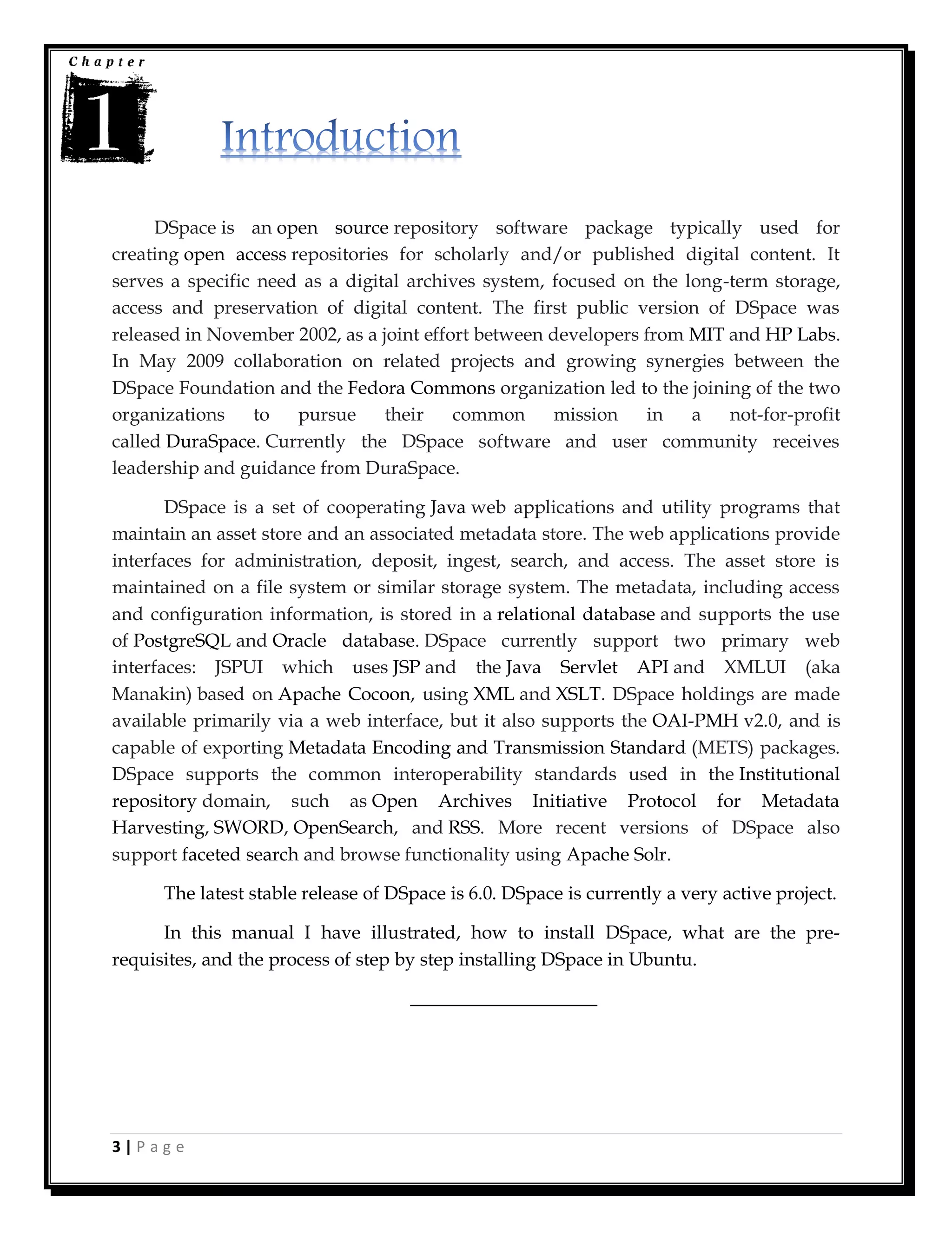 3 | P a g e
DSpace is an open source repository software package typically used for
creating open access repositories for scholarly and/or published digital content. It
serves a specific need as a digital archives system, focused on the long-term storage,
access and preservation of digital content. The first public version of DSpace was
released in November 2002, as a joint effort between developers from MIT and HP Labs.
In May 2009 collaboration on related projects and growing synergies between the
DSpace Foundation and the Fedora Commons organization led to the joining of the two
organizations to pursue their common mission in a not-for-profit
called DuraSpace. Currently the DSpace software and user community receives
leadership and guidance from DuraSpace.
DSpace is a set of cooperating Java web applications and utility programs that
maintain an asset store and an associated metadata store. The web applications provide
interfaces for administration, deposit, ingest, search, and access. The asset store is
maintained on a file system or similar storage system. The metadata, including access
and configuration information, is stored in a relational database and supports the use
of PostgreSQL and Oracle database. DSpace currently support two primary web
interfaces: JSPUI which uses JSP and the Java Servlet API and XMLUI (aka
Manakin) based on Apache Cocoon, using XML and XSLT. DSpace holdings are made
available primarily via a web interface, but it also supports the OAI-PMH v2.0, and is
capable of exporting Metadata Encoding and Transmission Standard (METS) packages.
DSpace supports the common interoperability standards used in the Institutional
repository domain, such as Open Archives Initiative Protocol for Metadata
Harvesting, SWORD, OpenSearch, and RSS. More recent versions of DSpace also
support faceted search and browse functionality using Apache Solr.
The latest stable release of DSpace is 6.0. DSpace is currently a very active project.
In this manual I have illustrated, how to install DSpace, what are the pre-
requisites, and the process of step by step installing DSpace in Ubuntu.
____________________
 