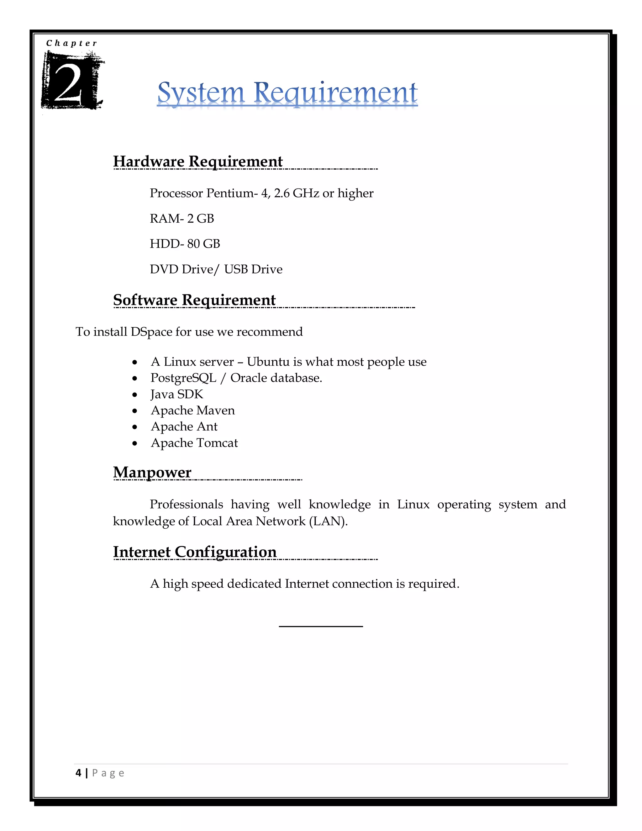 4 | P a g e
Hardware Requirement
Processor Pentium- 4, 2.6 GHz or higher
RAM- 2 GB
HDD- 80 GB
DVD Drive/ USB Drive
Software Requirement
To install DSpace for use we recommend
 A Linux server – Ubuntu is what most people use
 PostgreSQL / Oracle database.
 Java SDK
 Apache Maven
 Apache Ant
 Apache Tomcat
Manpower
Professionals having well knowledge in Linux operating system and
knowledge of Local Area Network (LAN).
Internet Configuration
A high speed dedicated Internet connection is required.
________
 