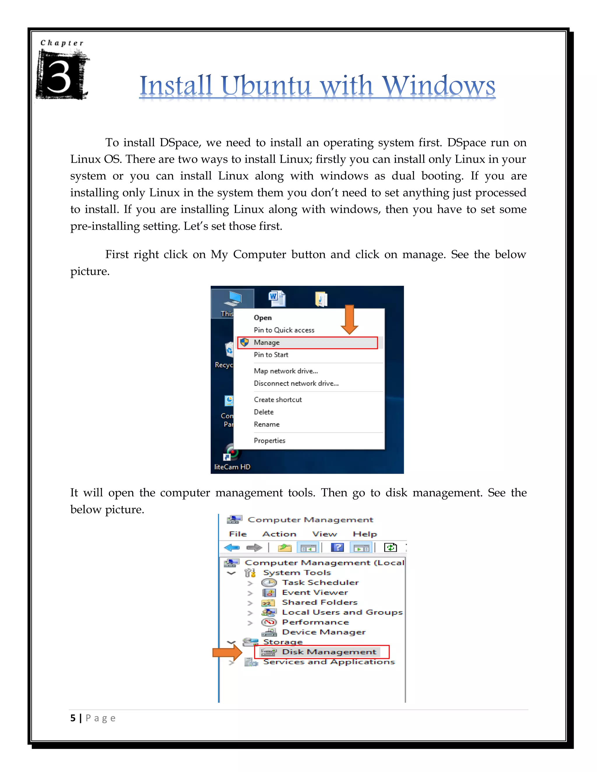 5 | P a g e
To install DSpace, we need to install an operating system first. DSpace run on
Linux OS. There are two ways to install Linux; firstly you can install only Linux in your
system or you can install Linux along with windows as dual booting. If you are
installing only Linux in the system them you don’t need to set anything just processed
to install. If you are installing Linux along with windows, then you have to set some
pre-installing setting. Let’s set those first.
First right click on My Computer button and click on manage. See the below
picture.
It will open the computer management tools. Then go to disk management. See the
below picture.
 
