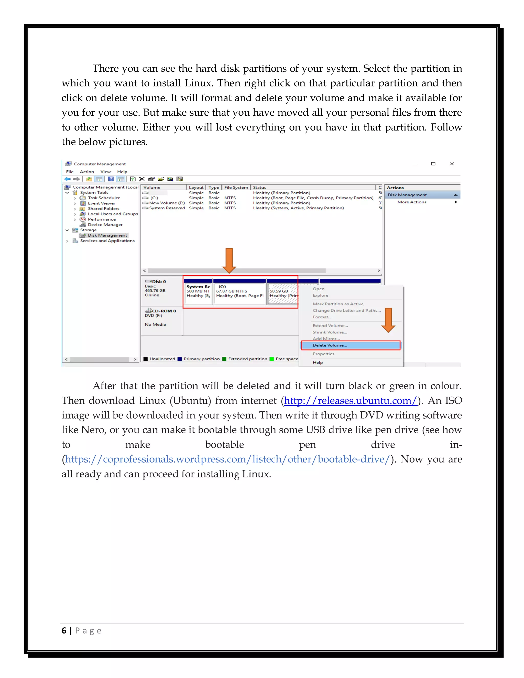 6 | P a g e
There you can see the hard disk partitions of your system. Select the partition in
which you want to install Linux. Then right click on that particular partition and then
click on delete volume. It will format and delete your volume and make it available for
you for your use. But make sure that you have moved all your personal files from there
to other volume. Either you will lost everything on you have in that partition. Follow
the below pictures.
After that the partition will be deleted and it will turn black or green in colour.
Then download Linux (Ubuntu) from internet (http://releases.ubuntu.com/). An ISO
image will be downloaded in your system. Then write it through DVD writing software
like Nero, or you can make it bootable through some USB drive like pen drive (see how
to make bootable pen drive in-
(https://coprofessionals.wordpress.com/listech/other/bootable-drive/). Now you are
all ready and can proceed for installing Linux.
 