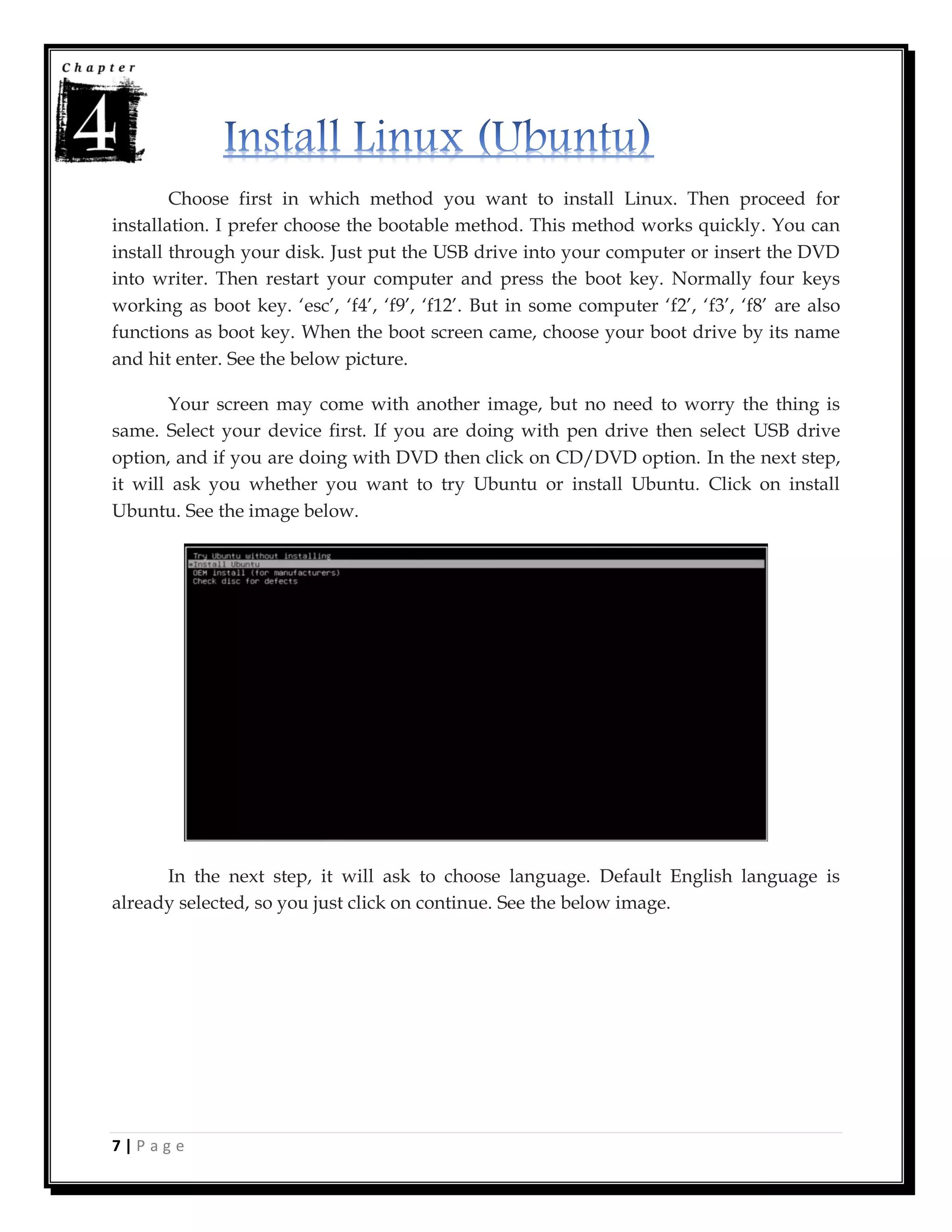 7 | P a g e
Choose first in which method you want to install Linux. Then proceed for
installation. I prefer choose the bootable method. This method works quickly. You can
install through your disk. Just put the USB drive into your computer or insert the DVD
into writer. Then restart your computer and press the boot key. Normally four keys
working as boot key. ‘esc’, ‘f4’, ‘f9’, ‘f12’. But in some computer ‘f2’, ‘f3’, ‘f8’ are also
functions as boot key. When the boot screen came, choose your boot drive by its name
and hit enter. See the below picture.
Your screen may come with another image, but no need to worry the thing is
same. Select your device first. If you are doing with pen drive then select USB drive
option, and if you are doing with DVD then click on CD/DVD option. In the next step,
it will ask you whether you want to try Ubuntu or install Ubuntu. Click on install
Ubuntu. See the image below.
In the next step, it will ask to choose language. Default English language is
already selected, so you just click on continue. See the below image.
 
