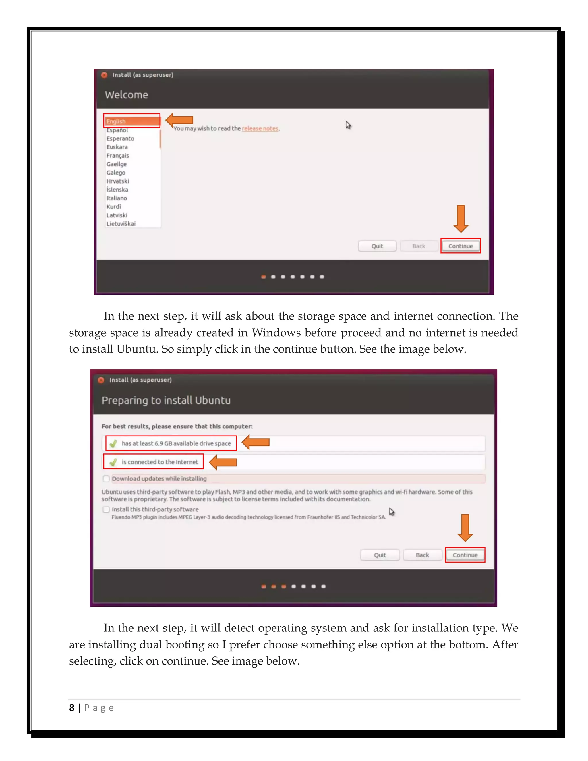 8 | P a g e
In the next step, it will ask about the storage space and internet connection. The
storage space is already created in Windows before proceed and no internet is needed
to install Ubuntu. So simply click in the continue button. See the image below.
In the next step, it will detect operating system and ask for installation type. We
are installing dual booting so I prefer choose something else option at the bottom. After
selecting, click on continue. See image below.
 