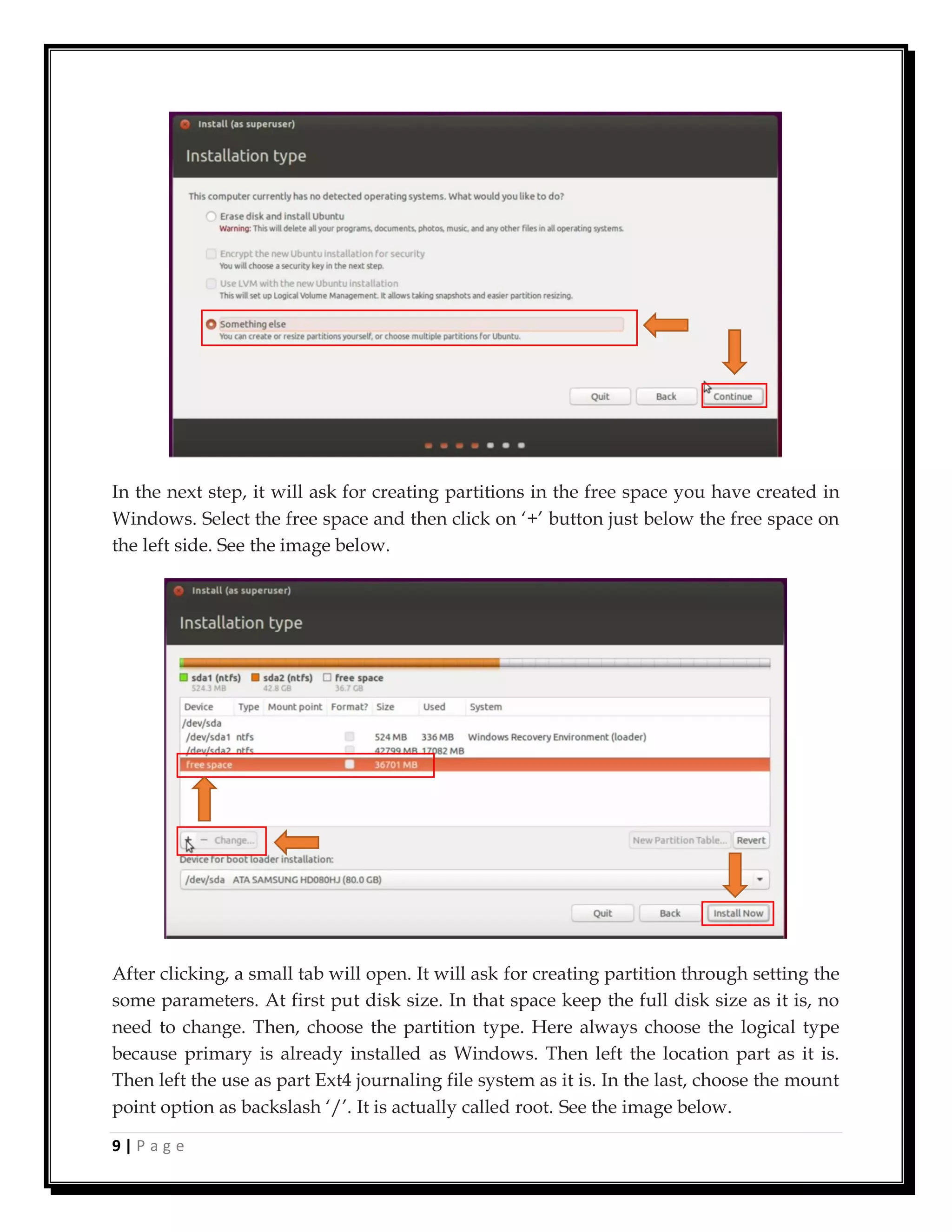9 | P a g e
In the next step, it will ask for creating partitions in the free space you have created in
Windows. Select the free space and then click on ‘+’ button just below the free space on
the left side. See the image below.
After clicking, a small tab will open. It will ask for creating partition through setting the
some parameters. At first put disk size. In that space keep the full disk size as it is, no
need to change. Then, choose the partition type. Here always choose the logical type
because primary is already installed as Windows. Then left the location part as it is.
Then left the use as part Ext4 journaling file system as it is. In the last, choose the mount
point option as backslash ‘/’. It is actually called root. See the image below.
 