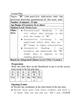 Lesson Plan
Topic: "的" (the particle indicates that the
previous word has possession of the next one)
Number of minutes: 15 min
Age Range of Learners: K or above
Student Level: Novice Low
Objec
tives:
● Presentational Speaking: I can
tell others what belongs to who
with the format of "的"
● Interpretive Listening: I can
understand others when they use "
的" format in simply conversations
● Interpretive Reading: I can
recognize and understand the "的"
format when it appears in the
reading materials
Based on: Integrated Chinese Level 1 Part 1 Lesson 1
Preparation
Write the chart blew on the blackboard or put it on the screen,
fonts needs to be big and clear.
ni wo ta ta shei bi
你 我 他 她 谁 笔
You I He She Wh
o
Pen
Opening (5 min)
● Review the vocabulary in the chart learnt in the last class
● Borrow three pens from three students and hold it
in hand. Take one pen and say: XXX's pen, XXX的笔
 