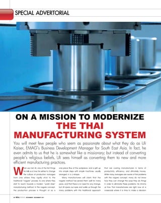 special advertorial




     On a MissiOn tO MOdernize
      the thai
Manufacturing systeM
You will meet few people who seem as passionate about what they do as Uli
Kaiser, EMAG’s Business Development Manager for South East Asia. In fact, he
even admits to us that he is somewhat like a missionary; but instead of converting
people’s religious beliefs, Uli sees himself as converting them to new and more
efficient manufacturing practices.
W            hen we met Uli, one of the first things
             he tells us is how he wishes to change
             the culture of production managers
from one where they rigidly stick to the
traditional “nagare” process, to one where they
                                                       one-piece flow of the workpiece, and is split up
                                                       into simple steps with simple machines, usually
                                                       arranged in a U-shape.
                                                           Many manufacturers will claim that the
                                                       nagare method has served them well for many
                                                                                                          that are costing manufacturers in terms of
                                                                                                          productivity, efficiency, and ultimately money.
                                                                                                          While many managers are aware of the problems
                                                                                                          with the nagare concept, many do not know
                                                                                                          how they can change the ways they do things
start to reach towards a modern “world class”          years, and that there is no need for any change,   in order to eliminate these problems. He informs
manufacturing method. In the nagare concept,           but Uli opens our eyes and walks us through the    us how Thai manufacturers are right now at a
the production process is thought of as a              many problems with this traditional approach       crossroads where it is time to make a decision

68             NOVEMBER - DECEMBER 2011
 