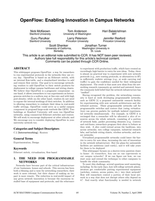 OpenFlow: Enabling Innovation in Campus Networks
Nick McKeown
Stanford University
Tom Anderson
University of Washington
Hari Balakrishnan
MIT
Guru Parulkar
Stanford University
Larry Peterson
Princeton University
Jennifer Rexford
Princeton University
Scott Shenker
University of California,
Berkeley
Jonathan Turner
Washington University in
St. Louis
This article is an editorial note submitted to CCR. It has NOT been peer reviewed.
Authors take full responsibility for this article’s technical content.
Comments can be posted through CCR Online.
ABSTRACT
This whitepaper proposes OpenFlow: a way for researchers
to run experimental protocols in the networks they use ev-
ery day. OpenFlow is based on an Ethernet switch, with
an internal ﬂow-table, and a standardized interface to add
and remove ﬂow entries. Our goal is to encourage network-
ing vendors to add OpenFlow to their switch products for
deployment in college campus backbones and wiring closets.
We believe that OpenFlow is a pragmatic compromise: on
one hand, it allows researchers to run experiments on hetero-
geneous switches in a uniform way at line-rate and with high
port-density; while on the other hand, vendors do not need
to expose the internal workings of their switches. In addition
to allowing researchers to evaluate their ideas in real-world
traﬃc settings, OpenFlow could serve as a useful campus
component in proposed large-scale testbeds like GENI. Two
buildings at Stanford University will soon run OpenFlow
networks, using commercial Ethernet switches and routers.
We will work to encourage deployment at other schools; and
We encourage you to consider deploying OpenFlow in your
university network too.
Categories and Subject Descriptors
C.2 [Internetworking]: Routers
General Terms
Experimentation, Design
Keywords
Ethernet switch, virtualization, ﬂow-based
1. THE NEED FOR PROGRAMMABLE
NETWORKS
Networks have become part of the critical infrastructure
of our businesses, homes and schools. This success has been
both a blessing and a curse for networking researchers; their
work is more relevant, but their chance of making an im-
pact is more remote. The reduction in real-world impact of
any given network innovation is because the enormous in-
stalled base of equipment and protocols, and the reluctance
to experiment with production traﬃc, which have created an
exceedingly high barrier to entry for new ideas. Today, there
is almost no practical way to experiment with new network
protocols (e.g., new routing protocols, or alternatives to IP)
in suﬃciently realistic settings (e.g., at scale carrying real
traﬃc) to gain the conﬁdence needed for their widespread
deployment. The result is that most new ideas from the net-
working research community go untried and untested; hence
the commonly held belief that the network infrastructure has
“ossiﬁed”.
Having recognized the problem, the networking commu-
nity is hard at work developing programmable networks,
such as GENI [1] a proposed nationwide research facility
for experimenting with new network architectures and dis-
tributed systems. These programmable networks call for
programmable switches and routers that (using virtualiza-
tion) can process packets for multiple isolated experimen-
tal networks simultaneously. For example, in GENI it is
envisaged that a researcher will be allocated a slice of re-
sources across the whole network, consisting of a portion
of network links, packet processing elements (e.g. routers)
and end-hosts; researchers program their slices to behave as
they wish. A slice could extend across the backbone, into
access networks, into college campuses, industrial research
labs, and include wiring closets, wireless networks, and sen-
sor networks.
Virtualized programmable networks could lower the bar-
rier to entry for new ideas, increasing the rate of innovation
in the network infrastructure. But the plans for nationwide
facilities are ambitious (and costly), and it will take years
for them to be deployed.
This whitepaper focuses on a shorter-term question closer
to home: As researchers, how can we run experiments in
our campus networks? If we can ﬁgure out how, we can
start soon and extend the technique to other campuses to
beneﬁt the whole community.
To meet this challenge, several questions need answering,
including: In the early days, how will college network admin-
istrators get comfortable putting experimental equipment
(switches, routers, access points, etc.) into their network?
How will researchers control a portion of their local net-
work in a way that does not disrupt others who depend on
it? And exactly what functionality is needed in network
ACM SIGCOMM Computer Communication Review 69 Volume 38, Number 2, April 2008
 