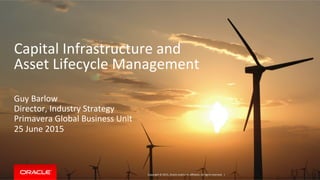 Capital	
  Infrastructure	
  and	
  
Asset	
  Lifecycle	
  Management	
  	
  
	
  
	
  
Guy	
  Barlow	
  
Director,	
  Industry	
  Strategy	
  
Primavera	
  Global	
  Business	
  Unit	
  
25	
  June	
  2015	
  
	
  
	
  
	
  
	
  
	
  
	
  
	
  
	
  
Copyright	
  ©	
  2015,	
  Oracle	
  and/or	
  its	
  aﬃliates.	
  All	
  rights	
  reserved.	
  	
  |	
  
 