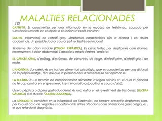 MALALTIES RELACIONADES
GASTRITIS. Es caracteritza per una inflamació en la mucosa de l'estómac, causada per
substàncies irritants en els àpats o situacions d'estrès constant.
COLITIS. Inflamació de l'intestí gros. Símptomes característics són la diarrea i els dolors
abdominals. Un possible factor causal pot ser l'estrès emocional.
Síndrome del còlon irritable (CÒLON ESPÀSTICA). Es caracteritza per símptomes com diarrea,
restrenyiment i dolor abdominal. S'associa a estats d'estrès i ansietat.
EL CÀNCER ORAL, d'esòfag, d'estómac, de pàncrees, de fetge, d'intestí prim, d'intestí gros i de
recte.
L‘ANORÈXIA: L'anorèxia és un trastorn alimentari psicològic, que es caracteritza per una distorsió
de la pròpia imatge, fent així que la persona deixi d'alimentar-se per aprimar-se.
LA BULÍMIA: és un trastorn de comportament alimentari d'origen nerviós en el qual la persona
no té cap control en el que menja i sent una forta culpabilitat a causa d'això.
Úlcera pèptica o úlcera gastroduodenal, és una nafra en el revestiment de l'estómac (ÚLCERA
GÀSTRICA) o el duodè (ÚLCERA DUODENAL).
La APENDICITIS consisteix en la inflamació de l'apèndix i no sempre presenta símptomes clars,
per la qual cosa de vegades es confon amb altres afeccions com alteracions ginecològiques ,
el que retarda el diagnòstic.
T©
 