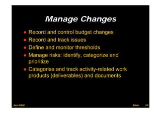 Manage Changes
       ● Record and control b d t changes
         R       d d     t l budget h
       ● Record and track issues
       ● Define and monitor thresholds
       ● Manage risks: identify, categorize and
         prioritize
       ● Catagorise and track activity-related work
         products (deliverables) and documents




Jan 2008                                              Slide   10
 