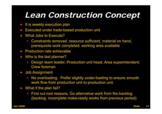 Lean Construction Concept
                                  p
    ● It is weekly execution plan
    ● Executed under trade-based production unit
                        trade based
    ● What Jobs to Execute?
        ▪ Constraints removed, resource sufficient, material on hand,
           prerequisite work completed, working area available
    ● Production rate achievable
    ● Who is the last planner?
        ▪ Design team leader; Production unit head; Area superintendent;
           Crew foreman
    ● Job Assignment
        ▪ No overloading. Prefer slightly under-loading to ensure smooth
           work flow from production unit to production unit
                                                        unit.
    ● What if the plan fail?
        ▪ Find out root reasons. Go alternative work from the backlog
           (backlog: incomplete make-ready works from previous period)
Jan 2008                                                            Slide   11
 