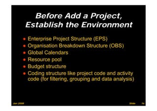 Before Add a Project,
           Establish the Environment
       ●   Enterprise Project Structure (EPS)
       ●   Organisation Breakdown Structure (OBS)
       ●   Global Calendars
       ●   Resource pool
       ●   Budget st uctu e
            udget structure
       ●   Coding structure like project code and activity
           code (for filtering, grouping and data analysis)
                (            g, g p g                 y )



Jan 2008                                                Slide   16
 