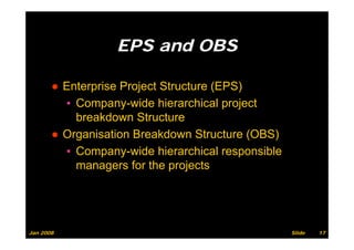 EPS and OBS
                        d

       ● Enterprise Project Structure (EPS)
         ▪ Company-wide hierarchical project
           breakdown Structure
       ● Organisation Breakdown Structure (OBS)
         ▪ Company-wide hierarchical responsible
           Company wide
           managers for the projects




Jan 2008                                           Slide   17
 