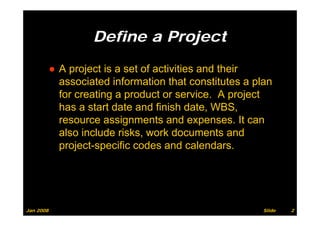 Define a Project

           ● A project is a set of activities and their
             associated information that constitutes a plan
             for creating a product or service. A project
             has a start date and finish date, WBS,
             resource assignments and expenses. It can
             also include risks, work documents and
             project-specific codes and calendars.




Jan 2008                                                 Slide   2
 