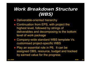 Work Breakdown Structure
                (WBS)
           ● Deliverable-oriented hierarchy
           ● Continuation from EPS with project the
                                  EPS,
             highest level, followed by strings of
             deliverables and decomposing to the bottom
             level of work package
           ● Company wide standard WBS template Vs
             Company-wide                             Vs.
             customised project-specific WBS
           ● Pl an essential role i P6 It can b
             Play            ti l l in P6.         be
             assigned OBS, resource, budget and tracked
             by
             b earned value f th progress
                       d l for the
Jan 2008                                               Slide   23
 