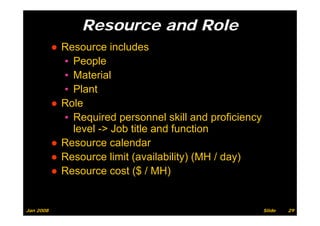 Resource and Role
           ● Resource includes
             ▪ People
             ▪ Material
             ▪ Plant
           ● Role
             ▪ Required personnel skill and proficiency
                                                  f
               level -> Job title and function
           ●RResource calendar
                          l d
           ● Resource limit (availability) (MH / day)
           ● Resource cost ($ / MH)


Jan 2008                                                  Slide   29
 