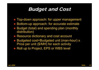 Budget and Cost
                  g

      ● Top down approach: for upper management
        Top-down
      ● Bottom-up approach: for accurate estimate
      ● B d t (total) and spending plan (
        Budget (t t l) d         di    l (monthly
                                               thl
        distribution)
      ●RResource di ti
                   dictionary and cost account
                                 d   t       t
      ● Budgeted cost=Budgeted unit (man-hour) x
        Price
        P i per unit ($/MH) f each activity
                      it       for   h ti it
      ● Roll up to Project, EPS or WBS level



Jan 2008                                             Slide   33
 