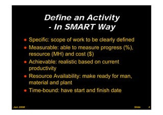 Define an Activity
                - In SMART Way
       ● Specific: scope of work to be clearly defined
       ● Measurable: able to measure progress (%),
         resource (MH) and cost ($)
       ● Achievable: realistic based on current
         p
         productivity
                    y
       ● Resource Availability: make ready for man,
         material and plant
       ● Time-bound: have start and finish date

Jan 2008                                             Slide   4
 
