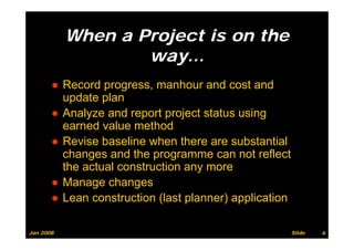 When a Project is on the
                   way…
       ● Record progress, manhour and cost and
         update plan
       ● Analyze and report project status using
         earned value method
       ● Revise baseline when there are substantial
         changes and the programme can not reflect
         the actual construction any more
       ● Manage changes
       ● Lean construction (last planner) application

Jan 2008                                                Slide   6
 