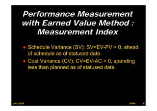 Performance Measurement
      with Earned Value Method :
          Measurement Index
          M           tI d
       ● Schedule Variance (SV): SV=EV-PV > 0, ahead
         of schedule as of statused date
       ● Cost Variance (CV): CV=EV-AC > 0, spending
         less than planned as of statused date




Jan 2008                                        Slide   8
 