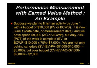 Performance Measurement
           with Earned Value Method :
                  An Example
   ● Suppose we plan to finish an activity by June 1
     with a b d t of $10 000 (PV or BCWS) It i now
       ith budget f $10,000          BCWS). is
     June 1 (data date, or measurement date), and we
     have spend $9 000 (AC or ACWP) b t only 70%
     h          d $9,000        ACWP), but l
     (PCT) of the work is complete (EV, or
     BCWP=$10,000 70% $7 000) We
     BCWP $10 000 x 70%=$7,000). W are not only   t l
     behind schedule (SV=EV-PV=$7,000-$10,000= -
     $3,000), but
     $3 000) b t over b d t (CV EV AC $7 000
                       budget (CV=EV-AC=$7,000-
     $9,000= - $2,000.

Jan 2008                                         Slide   9
 