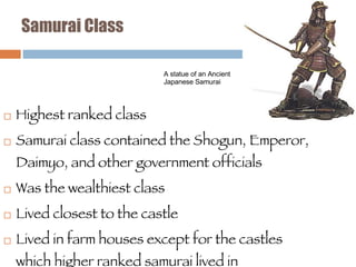 Samurai Class Highest ranked class Samurai class contained the Shogun, Emperor, Daimyo, and other government officials Was the wealthiest class Lived closest to the castle Lived in farm houses except for the castles which higher ranked samurai lived in A statue of an Ancient Japanese Samurai 