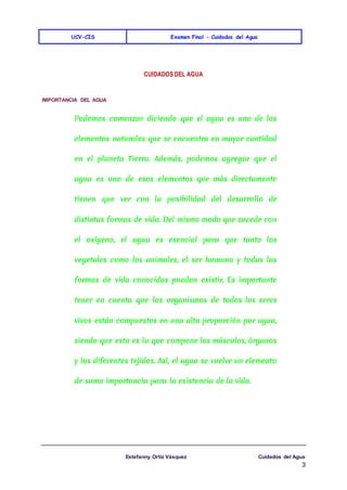 UCV-CIS Examen Final - Cuidados del Agua
Estefanny Ortíz Vásquez Cuidados del Agua
3
CUIDADOS DEL AGUA
IMPORTANCIA DEL AGUA
Podemos comenzar diciendo que el agua es uno de los
elementos naturales que se encuentra en mayor cantidad
en el planeta Tierra. Además, podemos agregar que el
agua es uno de esos elementos que más directamente
tienen que ver con la posibilidad del desarrollo de
distintas formas de vida. Del mismo modo que sucede con
el oxígeno, el agua es esencial para que tanto los
vegetales como los animales, el ser humano y todas las
formas de vida conocidas puedan existir. Es importante
tener en cuenta que los organismos de todos los seres
vivos están compuestos en una alta proporción por agua,
siendo que esta es la que compone los músculos, órganos
y los diferentes tejidos. Así, el agua se vuelve un elemento
de suma importancia para la existencia de la vida.
 