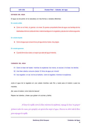 UCV-CIS Examen Final - Cuidados del Agua
Estefanny Ortíz Vásquez Cuidados del Agua
4
ESTADOS DEL AGUA
El agua se encuentra en la naturaleza en tres formas o estados diferentes:
En estado sólido
★ Como en el hielo, el granizo o la nieve. Si quieres comprobarlo llena de agua una bandeja de las
destinadasa formarcubitosdehielo,metela bandejaenelcongeladorysácalaala mañana siguiente.
En estado líquido
★ Como el agua que consumimos yel agua de los mares, ríos ylagos.
En estado gaseoso
★ Cuando forma las nubes o el vapor que sale del agua hirviendo.
CUIDADOS DEL AGUA
01. Cierra la llave del lavabo mientras te enjabonas las manos, te rasuras o te lavas los dientes.
02. Una llave abierta consume ¡hasta 12 litros de agua por minuto!
03. Usa regadera en vez de tina al bañarte; cierra la regadera mientras te enjabonas.
Junta el agua de la regadera en una cubeta mientras sale fría y úsala para el inodoro o para tus
macetas.
¡No uses el inodoro como bote de basura!
Repara las tuberías y llaves que goteen en cocinas y baños.
Al lavar la vajilla cierra la llave mientras la enjabonas, enjuaga la loza "en grupos"
(primero todos los vasos, por ejemplo); así aprovechas mejor el agua. Procura no abrir toda la llave
para enjuagar la vajilla.
 