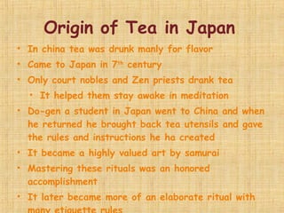 Origin of Tea in Japan  In china tea was drunk manly for flavor Came to Japan in 7 th  century Only court nobles and Zen priests drank tea It helped them stay awake in meditation Do-gen a student in Japan went to China and when he returned he brought back tea utensils and gave the rules and instructions he ha created It became a highly valued art by samurai Mastering these rituals was an honored accomplishment  It later became more of an elaborate ritual with many etiquette rules Upper class members had their own tea drinking room 