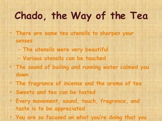 Chado, the Way of the Tea There are some tea utensils to sharpen your senses  The utensils were very beautiful  Various utensils can be touched  The sound of boiling and running water calmed you down The fragrance of incense and the aroma of tea Sweets and tea can be tasted  Every movement, sound, touch, fragrence, and taste is to be appreciated You are so focused on what you’re doing that you forget about everything else 