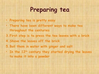 Preparing tea Preparing tea is pretty easy  There have been different ways to make tea throughout the centuries  First step is to press the tea leaves with a brick  Shave the leaves off the brick Boil them in water with ginger and salt In the 12 th  century they started drying the leaves to make it into a powder  